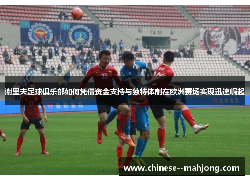 谢里夫足球俱乐部如何凭借资金支持与独特体制在欧洲赛场实现迅速崛起
