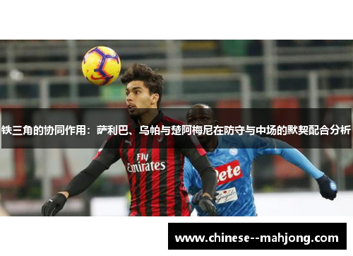 铁三角的协同作用：萨利巴、乌帕与楚阿梅尼在防守与中场的默契配合分析